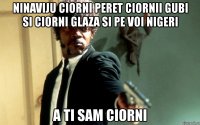 ninaviju ciorni peret ciornii gubi si ciorni glaza si pe voi nigeri a ti sam ciorni