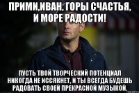 прими,иван, горы счастья, и море радости! пусть твой творческий потенциал никогда не иссякнет, и ты всегда будешь радовать своей прекрасной музыкой.