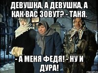 девушка, а девушка, а как вас зовут? - таня. - а меня федя! - ну и дура!