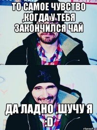 то самое чувство ,когда у тебя закончился чай да ладно ,шучу я :d