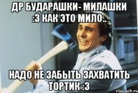 др бударашки- милашки :3 как это мило.. надо не забыть захватить тортик :3