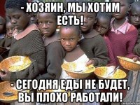 - хозяин, мы хотим есть! - сегодня еды не будет, вы плохо работали!