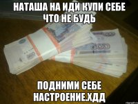 наташа на иди купи себе что не будь подними себе настроение.хдд