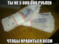 ты не 5 000 000 рублеи чтобы нравиться всем