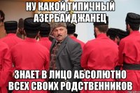 ну какой типичный азербайджанец знает в лицо абсолютно всех своих родственников