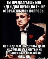 ты предлагаешь мне идеи для шуток,но ты не отвечаешь мои вопросы, не предлагаешь дружбу.даже не думаешь скинуть мне ссылку на ту казахскую квнщицу.