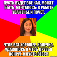 пусть будет все как, может быть, мечталось: в работе уваженье и почет, чтоб все хорошее, конечно, удавалось и чтоб друзья вокруг. и пусть везет!