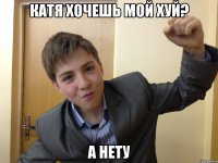 катя хочешь мой хуй? а нету