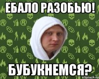 ебало разобью! бубукнемся?