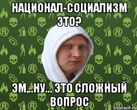 национал-социализм это? эм,..ну... это сложный вопрос