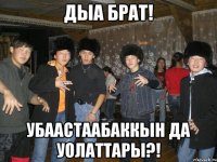 дыа брат! убаастаабаккын да уолаттары?!