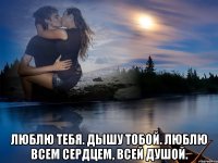  люблю тебя. дышу тобой. люблю всем сердцем, всей душой.