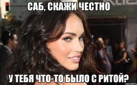 саб, скажи честно у тебя что-то было с ритой?