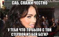 саб, скажи честно у тебя что-то было с той стервой из бей беги?