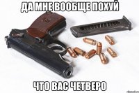 да мне вообще похуй что вас четверо