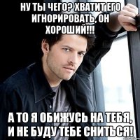 ну ты чего? хватит его игнорировать, он хороший!!! а то я обижусь на тебя, и не буду тебе сниться!