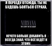 я перееду отсюда, ты не будешь бояться страха, нечего больше добавить я всегда знал, что всё ведёт к этому.