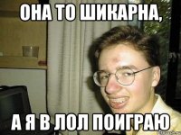 она то шикарна, а я в лол поиграю