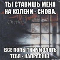 ты ставишь меня на колени - снова. все попытки умолять тебя - напрасны.