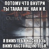 потому что внутри ты такая же, как и я. я вижу тебя насквозь, вижу настоящую тебя.