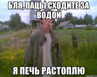 бля, пацы сходите за водой я печь растоплю