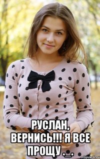  руслан, вернись!!! я все прощу ._.