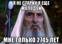 я не старик я еще молодой мне только 2745 лет