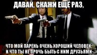 давай, скажи ещё раз, что мой парень очень хороший человек, и что ты не прочь быть с ним друзьями