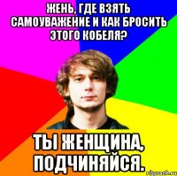 жень, где взять самоуважение и как бросить этого кобеля? ты женщина, подчиняйся.