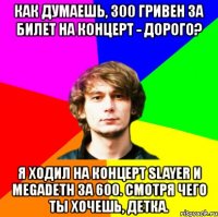 как думаешь, 300 гривен за билет на концерт - дорого? я ходил на концерт slayer и megadeth за 600. смотря чего ты хочешь, детка.