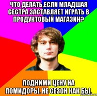 что делать,если младшая сестра заставляет играть в продуктовый магазин? подними цену на помидоры. не сезон как бы.