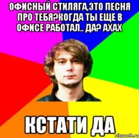 офисный стиляга,это песня про тебя?когда ты еще в офисе работал.. да? ахах кстати да