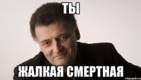 ты жалкая смертная