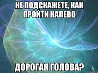 не подскажете, как пройти налево дорогая голова?