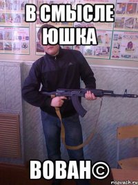 в смысле юшка вован©