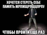 хочется стереть себе память жрпжщрпщцпрпу чтобы пройти еще раз