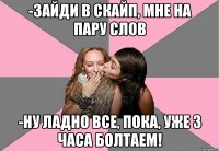 -зайди в скайп, мне на пару слов -ну ладно все, пока, уже 3 часа болтаем!