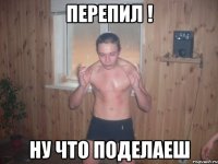 перепил ! ну что поделаеш