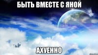 быть вместе с яной ахуенно