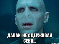  давай, не сдерживай себя...