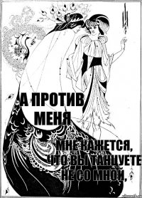 Мне кажется, что Вы танцуете не со мной, а против меня