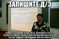 запишите д/з написать сочинение 10 листов а3 , нарисовать газету и росписать там всё , сделать 1000 упражнений и выучить 90 текстов , думаю к завтрашнему дню вы успеете!