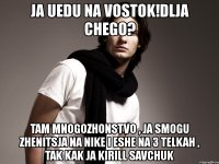 ja uedu na vostok!dlja chego? tam mnogozhonstvo , ja smogu zhenitsja na nike i eshe na 3 telkah , tak kak ja kirill savchuk