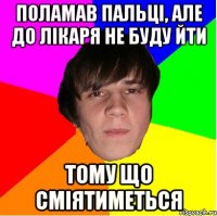 поламав пальці, але до лікаря не буду йти тому що сміятиметься