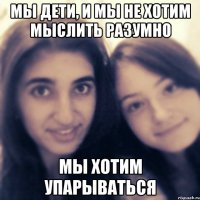 мы дети, и мы не хотим мыслить разумно мы хотим упарываться