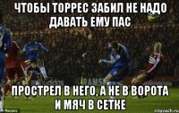 чтобы торрес забил не надо давать ему пас прострел в него, а не в ворота и мяч в сетке