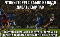 чтобы торрес забил не надо давать ему пас прострел в него, а не в ворота (желательно в голову,а то достал уже мазать) и мяч в сетке