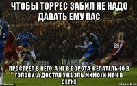 чтобы торрес забил не надо давать ему пас прострел в него, а не в ворота желательно в голову (а достал уже эль мимо) и мяч в сетке