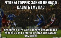 чтобы торрес забил не надо давать ему пас прострел в него, а не в ворота желательно в голову и мяч в сетке (а достал уже мазать эль мимо)
