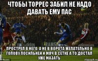 чтобы торрес забил не надо давать ему пас прострел в него, а не в ворота желательно в голову посильней и мяч в сетке а то достал уже мазать